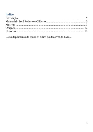 Índice
Introdução............................................................................................... 5
Memorial - José Roberto e Gilberto ....................................................... 6
Músicas .................................................................................................. 7
Orações ................................................................................................. 12
Histórias ............................................................................................... 18

... e o depoimento de todos os filhos no decorrer do livro...




                                                                                                          3
 