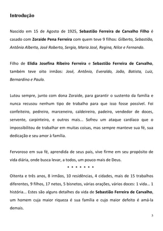 Introdução


Nascido em 15 de Agosto de 1925, Sebastião Ferreira de Carvalho Filho é
casado com Zoraide Pena Ferreira com quem teve 9 filhos: Gilberto, Sebastião,
Antônio Alberto, José Roberto, Sergio, Maria José, Regina, Nilce e Fernando.


Filho de Elidia Josefina Ribeiro Ferreira e Sebastião Ferreira de Carvalho,
também teve oito irmãos: José, Antônio, Everaldo, João, Batista, Luiz,
Bernardino e Paulo.


Lutou sempre, junto com dona Zoraide, para garantir o sustento da família e
nunca recusou nenhum tipo de trabalho para que isso fosse possível. Foi
confeiteiro, pedreiro, marceneiro, caldeireiro, padeiro, vendedor de doces,
servente, carpinteiro, e outros mais... Sofreu um ataque cardíaco que o
impossibilitou de trabalhar em muitas coisas, mas sempre manteve sua fé, sua
dedicação e seu amor à família.


Fervoroso em sua fé, aprendida de seus pais, vive firme em seu propósito de
vida diária, onde busca levar, a todos, um pouco mais de Deus.
                                  * * * * * * *
Oitenta e três anos, 8 irmãos, 10 residências, 4 cidades, mais de 15 trabalhos
diferentes, 9 filhos, 17 netos, 5 bisnetos, várias orações, vários doces: 1 vida… 1
história... Estes são alguns detalhes da vida de Sebastião Ferreira de Carvalho,
um homem cuja maior riqueza é sua família e cujo maior defeito é amá-la
demais.
                                                                                  5
 