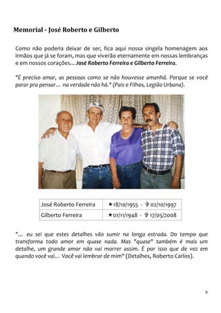 Memorial - José Roberto e Gilberto

Como não poderia deixar de ser, fica aqui nossa singela homenagem aos
irmãos que já se foram, mas que viverão eternamente em nossas lembranças
e em nossos corações... José Roberto Ferreira e Gilberto Ferreira.

"É preciso amar, as pessoas como se não houvesse amanhã. Porque se você
parar pra pensar… na verdade não há." (Pais e Filhos, Legião Urbana).




         José Roberto Ferreira      18/10/1955 -   02/10/1997
         Gilberto Ferreira          01/11/1948 -   17/05/2008


"… eu sei que estes detalhes vão sumir na longa estrada. Do tempo que
transforma todo amor em quase nada. Mas "quase" também é mais um
detalhe, um grande amor não vai morrer assim. É por isso que de vez em
quando você vai… Você vai lembrar de mim" (Detalhes, Roberto Carlos).




                                                                       6
 