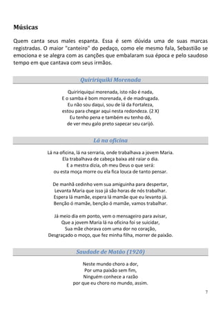 Músicas

Quem canta seus males espanta. Essa é sem dúvida uma de suas marcas
registradas. O maior "canteiro" do pedaço, como ele mesmo fala, Sebastião se
emociona e se alegra com as canções que embalaram sua época e pelo saudoso
tempo em que cantava com seus irmãos.

                            Quiririquiki Morenada
                       Quiririquiqui morenada, isto não é nada,
                    E o samba é bom morenada, é de madrugada.
                       Eu não sou daqui, sou de lá da Fortaleza,
                    estou para chegar aqui nesta redondeza. (2 X)
                        Eu tenho pena e também eu tenho dó,
                       de ver meu galo preto sapecar seu carijó.


                                   Lá na oficina
             Lá na oficina, lá na serraria, onde trabalhava a jovem Maria.
                    Ela trabalhava de cabeça baixa até raiar o dia.
                       E a mestra dizia, oh meu Deus o que será:
                ou esta moça morre ou ela fica louca de tanto pensar.

               De manhã cedinho vem sua amiguinha para despertar,
                Levanta Maria que isso já são horas de nós trabalhar.
               Espera lá mamãe, espera lá mamãe que eu levanto já.
               Benção ó mamãe, benção ó mamãe, vamos trabalhar.

               Já meio dia em ponto, vem o mensageiro para avisar,
                  Que a jovem Maria lá na oficina foi se suicidar,
                    Sua mãe chorava com uma dor no coração,
             Desgraçado o moço, que fez minha filha, morrer de paixão.


                          Saudade de Matão (1920)

                              Neste mundo choro a dor,
                              Por uma paixão sem fim,
                              Ninguém conhece a razão
                         por que eu choro no mundo, assim.
                                                                             7
 