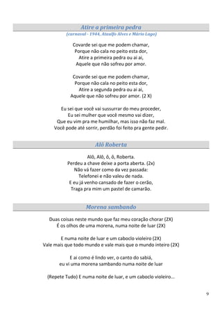 Atire a primeira pedra
          (carnaval - 1944, Ataulfo Alves e Mário Lago)

              Covarde sei que me podem chamar,
               Porque não cala no peito esta dor,
                 Atire a primeira pedra ou ai ai,
               Aquele que não sofreu por amor.

             Covarde sei que me podem chamar,
              Porque não cala no peito esta dor,
                Atire a segunda pedra ou ai ai,
            Aquele que não sofreu por amor. (2 X)

        Eu sei que você vai sussurrar do meu proceder,
           Eu sei mulher que você mesmo vai dizer,
      Que eu vim pra me humilhar, mas isso não faz mal.
     Você pode até sorrir, perdão foi feito pra gente pedir.


                        Alô Roberta

                     Alô, Alô, ô, ô, Roberta.
           Perdeu a chave deixe a porta aberta. (2x)
              Não vá fazer como da vez passada:
                Telefonei e não valeu de nada.
            E eu já venho cansado de fazer o cerão,
             Traga pra mim um pastel de camarão.


                    Morena sambando
  Duas coisas neste mundo que faz meu coração chorar (2X)
     É os olhos de uma morena, numa noite de luar (2X)

        E numa noite de luar e um caboclo violeiro (2X)
Vale mais que todo mundo e vale mais que o mundo inteiro (2X)

            E ai como é lindo ver, o canto do sabiá,
       eu vi uma morena sambando numa noite de luar

  (Repete Tudo) E numa noite de luar, e um caboclo violeiro...


                                                                 9
 