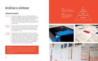 Análise e síntese                                                                           Ideia
                                                                                            é uma solução gerada para          Ideia
                                                                                            atender a um ou mais insights.

Cartões de Insights                                                                         Insight                           Insight
                                                                                            é o achado proveniente da
O QUE É?        São reflexões embasadas em dados reais das Pesquisas Exploratória,          Imersão, a identificação de
                Desk e em Profundidade, transformadas em cartões que facilitam a rápida     uma oportunidade.                Informação
                consulta e o seu manuseio. Geralmente contém um título que resume
                o achado e o texto original coletado na pesquisa juntamente com a
                fonte. Além disso, podem ter outras codificações (como o local de coleta,
                momento do ciclo de vida do produto/ serviço ao qual se refere etc.) para
                facilitar a análise.

QUANDO          Durante reuniões de criação do Diagrama de Afinidades para identificar
  USAR?         padrões e inter‐relações dos dados, além de criar um mapa de resumo
                da Imersão, assim como em sessões de ideação colaborativa para
                inspirar a geração de ideias. Para criar uma solução, não é necessário
                escolher apenas um insight.

  COMO          Ao longo da Pesquisa Desk, sempre que se identifica uma questão
APLICAR?        relevante para o projeto ela é capturada em um cartão onde se registra
                o achado principal, a fonte e uma explicação do assunto. Já na pesquisa
                de campo, geralmente os cartões são criados quando o pesquisador
                volta para “casa” e repassa o que viu e ouviu registando as questões
                que saltaram aos olhos. Além disso, os insights também podem surgir
                ao longo da Imersão durante as reuniões de debriefing da equipe de
                projeto nas quais as experiências dos diversos pesquisadores são
                confrontadas e os padrões e oportunidades capturados.




     Debriefing: O termo é usado aqui para expressar o momento em que aquilo
     que foi visto em campo é compartilhado com a equipe envolvida no projeto.
     Ou seja, quando se conta uma história dos principais tópicos percebidos em
     campo. Nas áreas de psicologia e publicidade, o termo pode ser visto com
     diferente significado.




66                                                                                                                                      Análise e síntese 67
 