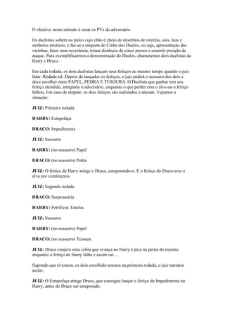 O objetivo nesse método é zerar os PVs do adversário.

Os duelistas sobem no palco cujo chão é cheio de desenhos de estrelas, sóis, luas e
símbolos místicos; e faz-se a etiqueta do Clube dos Duelos, ou seja, apresentação das
varinhas, fazer uma reverência, tomar distância de cinco passos e assumir posição de
ataque. Para exemplificarmos a demonstração do Duelos, chamaremos dois duelistas de
Harry e Draco.

Em cada rodada, os dois duelistas lançam seus feitiços ao mesmo tempo quando o juiz
falar: Rodada tal. Depois de lançados os feitiços, o juiz pedirá o sussurro dos dois e
deve escolher entre PAPEL, PEDRA E TESOURA. O Duelista que ganhar tem seu
feitiço atendido, atingindo o adversário, enquanto o que perder erra o alvo ou o feitiço
falhou. Em caso de empate, os dois feitiços são realizados e atacam. Vejamos a
situação:

JUIZ: Primeira rodada

HARRY: Estupefaça

DRACO: Impedimenta

JUIZ: Sussurro

HARRY: (no sussurro) Papel

DRACO: (no sussurro) Pedra

JUIZ: O feitiço de Harry atinge o Draco, estuporando-o. E o feitiço do Draco erra o
alvo por centímetros.

JUIZ: Segunda rodada

DRACO: Serpensortia

HARRY: Petrificus Totalus

JUIZ: Sussurro

HARRY: (no sussurro) Papel

DRACO: (no sussurro) Tesoura

JUIZ: Draco conjura uma cobra que avança no Harry e pica na perna do mesmo,
enquanto o feitiço de Harry falha e assim vai....

Supondo que tivessem, os dois escolhido tesoura na primeira rodada, o juiz narraria
assim:

JUIZ: O Estupefaça atinge Draco, que consegue lançar o feitiço de Impedimenta no
Harry, antes do Draco ser estuporado.
 