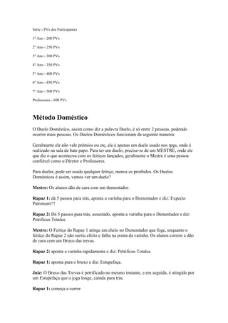 Série - PVs dos Participantes

1º Ano - 200 PVs

2º Ano - 250 PVs

3º Ano - 300 PVs

4º Ano - 350 PVs

5º Ano - 400 PVs

6º Ano - 450 PVs

7º Ano - 500 PVs

Professores - 600 PVs



Método Doméstico
O Duelo Doméstico, assim como diz a palavra Duelo, é só entre 2 pessoas, podendo
ocorrer mais pessoas. Os Duelos Domésticos funcionam da seguinte maneira:

Geralmente ele não vale prêmios ou etc, ele é apenas um duelo usado nos rpgs, onde é
realizado na sala de bate papo. Para ter um duelo, precisa-se de um MESTRE, onde ele
que diz o que aconteceu com os feitiços lançados, geralmente o Mestre é uma pessoa
confiável como o Diretor e Professores.

Para duelar, pode ser usado qualquer feitiço, menos os proibidos. Os Duelos
Domésticos é assim, vamos ver um duelo?

Mestre: Os alunos dão de cara com um dementador.

Rapaz 1: dá 5 passos para trás, aponta a varinha para o Dementador e diz: Expecto
Patronum!!!

Rapaz 2: Dá 5 passos para trás, assustado, aponta a varinha para o Dementador e diz:
Petrificus Totalus.

Mestre: O Feitiço do Rapaz 1 atinge em cheio no Dementador que foge, enquanto o
feitiço do Rapaz 2 não surtiu efeito e falha na ponta da varinha. Os alunos correm e dão
de cara com um Bruxo das trevas.

Rapaz 2: aponta a varinha rapidamente e diz: Petrificus Totalus.

Rapaz 1: aponta para o bruxo e diz: Estupefaça.

Juiz: O Bruxo das Trevas é petrificado no mesmo instante, e em seguida, é atingido por
um Estupefaça que o joga longe, cainda para trás.

Rapaz 1: começa a correr
 