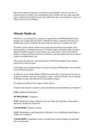 Mas como sempre vai aparecer você primeiro, pois quando vc enviar o seu pc vai
demorar menos a receber a sua mensagem do que a receber a do seu amigo que pode
estar a quilômetros de distância, por isso o Mestre diz que o que aconteceu, e por isso o
Mestre tem de ser de confiança.




Método Medieval
Neste livro, você conhecerá os conceitos e regras básicas do Método Medieval para
desafiar seus colegas para divertidos confrontos de tática e raciocínio bruxolescos, e
também para poder se defender de temíveis bruxos das trevas e monstros do mal!

Os duelos de bruxo desse método mencionado são muito fáceis de entender, mas é
preciso prática e estratégia para vencer. Os duelos mágicos são feitos sobre um palco
cheio de desenhos mágicos, como estrelas, luas, entre outros. Através do Clube de
Duelos, os alunos praticam de forma divertida uma arte que poderá salvá-los no futuro,
contra as atividades das trevas.

Para começo de conversa, cada aluno possui um PM (Poder Mágico), que varia de
acordo com a série do aluno.

Cada feitiço que um duelista lançar, consome um pouco do PM próprio como também
tira um PM do adversário.

O objetivo é zerar o Poder Mágico (PM) do seu adversário. Cada duelista tem sua vez
de atacar. Primeiro, um ataca, em seguida, o outro, e assim por diante. Isso é chamado
de Rodada, ou seja, cada duelista tem sua rodada de ataque.

Os ataques só podem ser feitos após a ordem do juíz.

Vejamos uma situação e daremos o nome de duelistas como Dumbledore e Voldemort.

JUIZ: Rodada de Dumbledore

DUMBLEDORE: Estupefaça

JUIZ: Dumbledore atinge Voldemort com seu feitiço de Estupefaça, estuporando o
adversário. Rodada de Voldemort

VOLDEMORT: Petrificus Totalus

JUIZ: Dumbledores é petrificado pelo Voldemort. Com o Dumbledore petrificado, a
rodada é de Voldemort.

VOLDEMORT: Estupefaça E assim vai sendo feito a luta até alguém ser derrotado
pelo seu adversário.
 