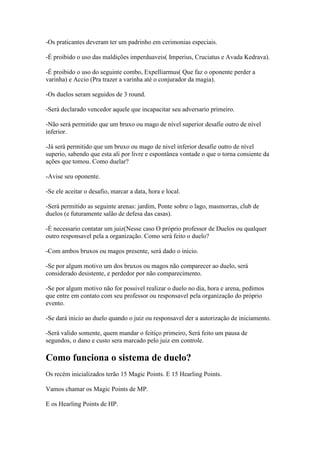 -Os praticantes deveram ter um padrinho em cerimonias especiais.

-É proibido o uso das maldições imperduaveis( Imperius, Cruciatus e Avada Kedrava).

-É proibido o uso do seguinte combo, Expelliarmus( Que faz o oponente perder a
varinha) e Accio (Pra trazer a varinha até o conjurador da magia).

-Os duelos seram seguidos de 3 round.

-Será declarado vencedor aquele que incapacitar seu adversario primeiro.

-Não será permitido que um bruxo ou mago de nível superior desafie outro de nível
inferior.

-Já será permitido que um bruxo ou mago de nivel inferior desafie outro de nível
superio, sabendo que esta ali por livre e espontânea vontade o que o torna consiente da
ações que tomou. Como duelar?

-Avise seu oponente.

-Se ele aceitar o desafio, marcar a data, hora e local.

-Será permitido as seguinte arenas: jardim, Ponte sobre o lago, masmorras, club de
duelos (e futuramente salão de defesa das casas).

-É necessario contatar um juiz(Nesse caso O próprio professor de Duelos ou qualquer
outro responsavel pela a organização. Como será feito o duelo?

-Com ambos bruxos ou magos presente, será dado o inicio.

-Se por algum motivo um dos bruxos ou magos não comparecer ao duelo, será
considerado desistente, e perdedor por não comparecimento.

-Se por algum motivo não for possivel realizar o duelo no dia, hora e arena, pedimos
que entre em contato com seu professor ou responsavel pela organização do próprio
evento.

-Se dará inicio ao duelo quando o juiz ou responsavel der a autorização de iniciamento.

-Será valido somente, quem mandar o feitiço primeiro, Será feito um pausa de
segundos, o dano e custo sera marcado pelo juiz em controle.

Como funciona o sistema de duelo?
Os recém inicializados terão 15 Magic Points. E 15 Hearling Points.

Vamos chamar os Magic Points de MP.

E os Hearling Points de HP.
 