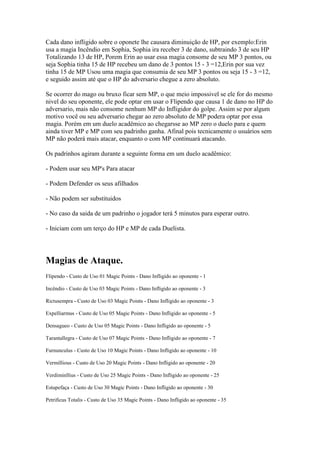 Cada dano infligido sobre o oponete lhe causara diminuição de HP, por exemplo:Erin
usa a magia Incêndio em Sophia, Sophia ira receber 3 de dano, subtraindo 3 de seu HP
Totalizando 13 de HP, Porem Erin ao usar essa magia consome de seu MP 3 pontos, ou
seja Sophia tinha 15 de HP recebeu um dano de 3 pontos 15 - 3 =12,Erin por sua vez
tinha 15 de MP Usou uma magia que consumia de seu MP 3 pontos ou seja 15 - 3 =12,
e seguido assim até que o HP do adversario chegue a zero absoluto.

Se ocorrer do mago ou bruxo ficar sem MP, o que meio impossivel se ele for do mesmo
nivel do seu oponente, ele pode optar em usar o Flipendo que causa 1 de dano no HP do
adversario, mais não consome nenhum MP do Infligidor do golpe. Assim se por algum
motivo você ou seu adversario chegar ao zero absoluto de MP podera optar por essa
magia. Porém em um duelo acadêmico ao chegarsse ao MP zero o duelo para e quem
ainda tiver MP e MP com seu padrinho ganha. Afinal pois tecnicamente o usuários sem
MP não poderá mais atacar, enquanto o com MP continuará atacando.

Os padrinhos agiram durante a seguinte forma em um duelo acadêmico:

- Podem usar seu MP's Para atacar

- Podem Defender os seus afilhados

- Não podem ser substituidos

- No caso da saida de um padrinho o jogador terá 5 minutos para esperar outro.

- Iniciam com um terço do HP e MP de cada Duelista.




Magias de Ataque.
Flipendo - Custo de Uso 01 Magic Points - Dano Infligido ao oponente - 1

Incêndio - Custo de Uso 03 Magic Points - Dano Infligido ao oponente - 3

Rictusempra - Custo de Uso 03 Magic Points - Dano Infligido ao oponente - 3

Expelliarmus - Custo de Uso 05 Magic Points - Dano Infligido ao oponente - 5

Densagueo - Custo de Uso 05 Magic Points - Dano Infligido ao oponente - 5

Tarantallegra - Custo de Uso 07 Magic Points - Dano Infligido ao oponente - 7

Furnunculus - Custo de Uso 10 Magic Points - Dano Infligido ao oponente - 10

Vermillious - Custo de Uso 20 Magic Points - Dano Infligido ao oponente - 20

Verdiminllius - Custo de Uso 25 Magic Points - Dano Infligido ao oponente - 25

Estupefaça - Custo de Uso 30 Magic Points - Dano Infligido ao oponente - 30

Petrificus Totalis - Custo de Uso 35 Magic Points - Dano Infligido ao oponente - 35
 