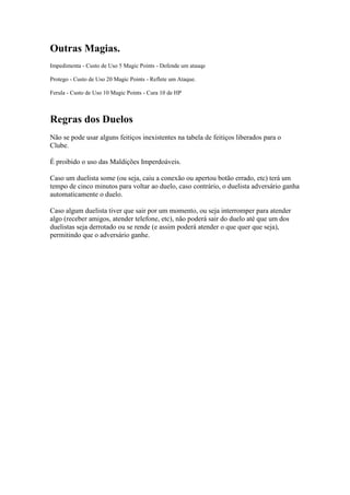 Outras Magias.
Impedimenta - Custo de Uso 5 Magic Points - Defende um atauqe

Protego - Custo de Uso 20 Magic Points - Reflete um Ataque.

Ferula - Custo de Uso 10 Magic Points - Cura 10 de HP



Regras dos Duelos
Não se pode usar alguns feitiços inexistentes na tabela de feitiços liberados para o
Clube.

É proibido o uso das Maldições Imperdoáveis.

Caso um duelista some (ou seja, caiu a conexão ou apertou botão errado, etc) terá um
tempo de cinco minutos para voltar ao duelo, caso contrário, o duelista adversário ganha
automaticamente o duelo.

Caso algum duelista tiver que sair por um momento, ou seja interromper para atender
algo (receber amigos, atender telefone, etc), não poderá sair do duelo até que um dos
duelistas seja derrotado ou se rende (e assim poderá atender o que quer que seja),
permitindo que o adversário ganhe.
 