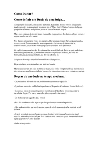 Como Duelar?
Como definir um Duelo de uma briga....
Antigamente os duelos, era questão de honra, dignidade, muitos bruxos antigamente
duelavam entre si, pra garantir seu posto em o “Mais forte”. Muitos bruxos duelavam
pra ganhar a honra e a dignidade, entre os outros bruxos e magos.

Mais com o passar do tempo foram esquecidas os principios dos duelos, algum bruxos e
magos, duelavam até a morte.

Nos duelos antigamente feitos nos castelos, Haviam suas regras: Para se poder duelar,
era necessario fazer um convite ao seu oponente, ele em sua defesa aceitaria,
esportivamente, cada bruxo ou mago poderia ter um ou mais padrinhos.

Os padrinhos em sua função, deveria auxiliar, seu afilhado de duelo, o qual poderia ser
substituido pelo mesmo, o padrinho é responsavel pelo seu afilhado, no caso de
ferimento grave em seu afilhado, ele deveia substitui-lo.

Ao passar do tempo esse ritual maravilhoso foi esquecido.

Hoje em dia as pessoas duelam por motivos banais.

Muitas escolas tem em suas matérias o Duelo, não como compremento de matéria mais
sim, como um auxilio ao estudante, que recebe os ensinamentos, e os coloca em pratica.

Regras de um duelo no tempo moderno.
-Os praticantes deveram ter um padrinho em cerimonias especiais.

-É proibido o uso das maldições imperduaveis( Imperius, Cruciatus e Avada Kedrava).

-É proibido o uso do seguinte combo, Expelliarmus( Que faz o oponente perder a
varinha) e Accio (Pra trazer a varinha até o conjurador da magia).

-Os duelos seram seguidos de 3 round.

-Será declarado vencedor aquele que incapacitar seu adversario primeiro.

-Não será permitido que um bruxo ou mago de nível superior desafie outro de nível
inferior.

-Já será permitido que um bruxo ou mago de nivel inferior desafie outro de nível
superio, sabendo que esta ali por livre e espontânea vontade o que o torna consiente da
ações que tomou. Como duelar?

-Avise seu oponente.
 