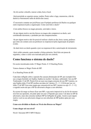 -Se ele aceitar o desafio, marcar a data, hora e local.

-Será permitido as seguinte arenas: jardim, Ponte sobre o lago, masmorras, club de
duelos (e futuramente salão de defesa das casas).

-É necessario contatar um juiz(Nesse caso O próprio professor de Duelos ou qualquer
outro responsavel pela a organização. Como será feito o duelo?

-Com ambos bruxos ou magos presente, será dado o inicio.

-Se por algum motivo um dos bruxos ou magos não comparecer ao duelo, será
considerado desistente, e perdedor por não comparecimento.

-Se por algum motivo não for possivel realizar o duelo no dia, hora e arena, pedimos
que entre em contato com seu professor ou responsavel pela organização do próprio
evento.

-Se dará inicio ao duelo quando o juiz ou responsavel der a autorização de iniciamento.

-Será valido somente, quem mandar o feitiço primeiro, Será feito um pausa de
segundos, o dano e custo sera marcado pelo juiz em controle.

Como funciona o sistema de duelo?
Os recém inicializados terão 15 Magic Points. E 15 Hearling Points.

Vamos chamar os Magic Points de MP.

E os Hearling Points de HP.

Cada dano infligido sobre o oponete lhe causara diminuição de HP, por exemplo:Erin
usa a magia Incêndio em Sophia, Sophia ira receber 3 de dano, subtraindo 3 de seu HP
Totalizando 13 de HP, Porem Erin ao usar essa magia consome de seu MP 3 pontos, ou
seja Sophia tinha 15 de HP recebeu um dano de 3 pontos 15 - 3 =12,Erin por sua vez
tinha 15 de MP Usou uma magia que consumia de seu MP 3 pontos ou seja 15 - 3 =12,
e seguido assim até que o HP do adversario chegue a zero absoluto.

Se ocorrer do mago ou bruxo ficar sem MP, o que meio impossivel se ele for do mesmo
nivel do seu oponente, ele pode optar em usar o Flipendo que causa 1 de dano no HP do
adversario, mais não consome nenhum MP do Infligidor do golpe. Assim se por algum
motivo você ou seu adversario chegar ao zero absoluto de MP podera optar por essa
magia.

Como sera dividido os Ranks ou Níveis dos Bruxos ou Magos?

Como chegar até esse nivel?

Nível:1 Iniciante HP15 MP15 Basico
 