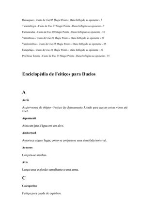 Densagueo - Custo de Uso 05 Magic Points - Dano Infligido ao oponente - 5

Tarantallegra - Custo de Uso 07 Magic Points - Dano Infligido ao oponente - 7

Furnunculus - Custo de Uso 10 Magic Points - Dano Infligido ao oponente - 10

Vermillious - Custo de Uso 20 Magic Points - Dano Infligido ao oponente - 20

Verdiminllius - Custo de Uso 25 Magic Points - Dano Infligido ao oponente - 25

Estupefaça - Custo de Uso 30 Magic Points - Dano Infligido ao oponente - 30

Petrificus Totalis - Custo de Uso 35 Magic Points - Dano Infligido ao oponente - 35




Enciclopédia de Feitiços para Duelos


A
Accio

Accio+nome do objeto - Feitiço de chamamento. Usado para que as coisas voem até
você.

Aquamenti

Atira um jato d'água em um alvo.

Amhortced

Amortece algum lugar, como se conjurasse uma almofada invisível.

Aracnus

Conjura-se aranhas.

Avis

Lança uma explosão semelhante a uma arma.

C
Caiesporino

Feitiço para queda de espinhos.
 