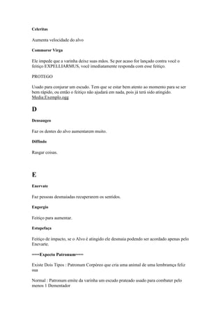 Celeritas

Aumenta velocidade do alvo

Commoror Virga

Ele impede que a varinha deixe suas mãos. Se por acaso for lançado contra você o
feitiço EXPELLIARMUS, você imediatamente responda com esse feitiço.

PROTEGO

Usado para conjurar um escudo. Tem que se estar bem atento ao momento para se ser
bem rápido, ou então o feitiço não ajudará em nada, pois já terá sido atingido.
Media:Exemplo.ogg

D
Densaugeo

Faz os dentes do alvo aumentarem muito.

Diffindo

Rasgar coisas.




E
Enervate

Faz pessoas desmaiadas recuperarem os sentidos.

Engorgio

Feitiço para aumentar.

Estupefaça

Feitiço de impacto, se o Alvo é atingido ele desmaia podendo ser acordado apenas pelo
Enevarte.

===Expecto Patronum===

Existe Dois Tipos : Patronum Corpóreo que cria uma animal de uma lembramça feliz
sua

Normal : Patronum emite da varinha um escudo prateado usado para combater pelo
menos 1 Dementador
 