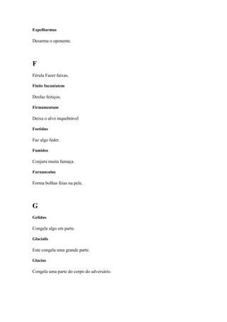 Expelliarmus

Desarma o oponente.




F
Férula Fazer faixas.

Finite Incantatem

Desfaz feitiços.

Firmamentum

Deixa o alvo inquebrável

Foetidus

Faz algo feder.

Fumidos

Conjura muita fumaça.

Furnunculus

Forma bolhas feias na pele.




G
Gelidus

Congela algo em parte.

Glacialis

Este congela uma grande parte.

Glacius

Congela uma parte do corpo do adversário.
 