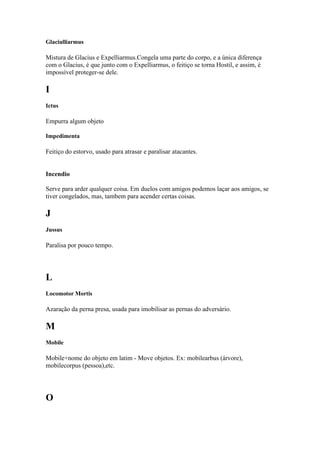 Glaciulliarmus

Mistura de Glacius e Expelliarmus.Congela uma parte do corpo, e a única diferença
com o Glacius, é que junto com o Expelliarmus, o feitiço se torna Hostil, e assim, é
impossível proteger-se dele.

I
Ictus

Empurra algum objeto

Impedimenta

Feitiço do estorvo, usado para atrasar e paralisar atacantes.


Incendio

Serve para arder qualquer coisa. Em duelos com amigos podemos laçar aos amigos, se
tiver congelados, mas, tambem para acender certas coisas.

J
Jussus

Paralisa por pouco tempo.




L
Locomotor Mortis

Azaração da perna presa, usada para imobilisar as pernas do adversário.

M
Mobile

Mobile+nome do objeto em latim - Move objetos. Ex: mobilearbus (árvore),
mobilecorpus (pessoa),etc.




O
 