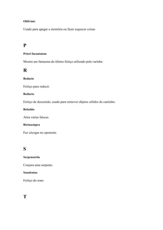 Obliviate

Usado para apagar a memória ou fazer esquecer coisas




P
Priori Incantatem

Mostra um fantasma do último feitiço utilizado pela varinha

R
Reducio

Feitiço para reduzir.

Reducto

Feitiço de descensão, usado para remover objetos sólidos do caminho.

Relashio

Atira várias faíscas.

Rictusempra

Faz cócegas no oponente.




S
Serpensortia

Conjura uma serpente.

Sonolentus

Feitiço do sono




T
 