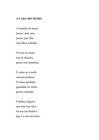 A CARA DO MURO


A mancha no muro,
parece uma cara,
parece que fala,
tem olhos sofridos...


O rosto no muro
tem ar obscuro,
parece um fantasma.


É como se o mofo
retratos pintasse.
O moço grudado,
guardado no muro,
parece cansado.


Conheço alguém
que tem essa face,
ou usa um disfarce
que é a cara do muro.
 