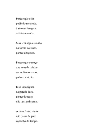 Parece que olha
pedindo-me ajuda,
é só uma imagem
estática e muda.


Mas tem algo estranho
na forma do rosto,
parece desgosto.


Parece que o moço
que vem da mistura
do mofo e o vento,
padece sedento.


É só uma figura
na parede dura,
parece loucura
não ter sentimento.


A mancha no muro
não passa de puro
capricho do tempo.
 
