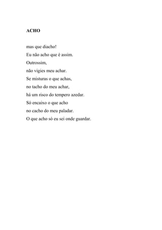 ACHO


mas que diacho!
Eu não acho que é assim.
Outrossim,
não vigies meu achar.
Se misturas o que achas,
no tacho do meu achar,
há um risco do tempero azedar.
Só encaixo o que acho
no cacho do meu paladar.
O que acho só eu sei onde guardar.
 