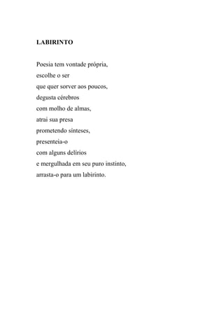LABIRINTO


Poesia tem vontade própria,
escolhe o ser
que quer sorver aos poucos,
degusta cérebros
com molho de almas,
atrai sua presa
prometendo sínteses,
presenteia-o
com alguns delírios
e mergulhada em seu puro instinto,
arrasta-o para um labirinto.
 