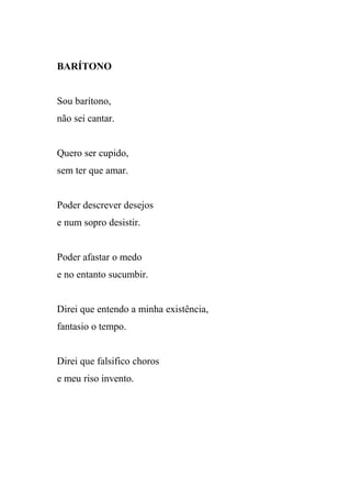 BARÍTONO


Sou barítono,
não sei cantar.


Quero ser cupido,
sem ter que amar.


Poder descrever desejos
e num sopro desistir.


Poder afastar o medo
e no entanto sucumbir.


Direi que entendo a minha existência,
fantasio o tempo.


Direi que falsifico choros
e meu riso invento.
 