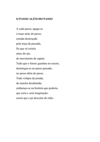 O PASSO ALÉM DO PASSO


A cada passo, apaga-se
o traço atrás do passo,
estrada destroçada
pela traça da passada,
fio que só existiu
antes do ato,
do movimento do sapato.
Tudo que o futuro guardou no escuro,
desintegra-se no passo passado,
no passo além do passo.
Toda volúpia da pisada,
da marcha desabalada,
embaraça-se na história que poderia,
que seria e será imaginação,
assim que o pé descolar do chão.
 
