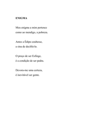 ENIGMA


Meu enigma a mim pertence
como ao mendigo, a pobreza.


Antes a Édipo coubesse,
a sina de decifrá-lo.


O preço de ser Esfinge,
é a condição de ser pedra.


Devora-me uma certeza,
é inevitável ser gente.
 