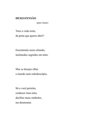 DEXESTENSÃO
                      (para Alane)


Tens a visão torta,
da porta que queres abrir?




Encontrarás neste cômodo,
incômodos segredos em mim.




Mas se desejas olhar
o mundo num caleidoscópio,




Só a você permito,
conhecer meu mito,
decifrar meus símbolos,
me desmontar.
 