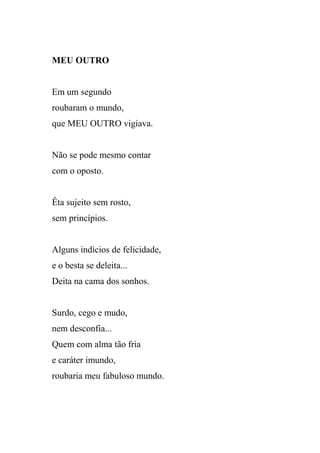 MEU OUTRO


Em um segundo
roubaram o mundo,
que MEU OUTRO vigiava.


Não se pode mesmo contar
com o oposto.


Êta sujeito sem rosto,
sem princípios.


Alguns indícios de felicidade,
e o besta se deleita...
Deita na cama dos sonhos.


Surdo, cego e mudo,
nem desconfia...
Quem com alma tão fria
e caráter imundo,
roubaria meu fabuloso mundo.
 