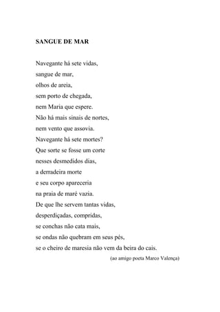 SANGUE DE MAR


Navegante há sete vidas,
sangue de mar,
olhos de areia,
sem porto de chegada,
nem Maria que espere.
Não há mais sinais de nortes,
nem vento que assovia.
Navegante há sete mortes?
Que sorte se fosse um corte
nesses desmedidos dias,
a derradeira morte
e seu corpo apareceria
na praia de maré vazia.
De que lhe servem tantas vidas,
desperdiçadas, compridas,
se conchas não cata mais,
se ondas não quebram em seus pés,
se o cheiro de maresia não vem da beira do cais.
                                (ao amigo poeta Marco Valença)
 