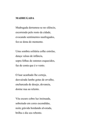 MADRUGADA


Madrugada derramou-se no silêncio,
escorrendo pelo rosto da cidade,
evocando sentimentos naufragados,
fez-se dona do momento.


Uma sombra solitária colhe estrelas,
dança valsas de infância,
sopra folhas de outonos esquecidos,
faz de conta que é o vento.


O luar acanhado lhe corteja,
desvairada lambe gotas de orvalho,
encharcada de desejo, devaneia,
dorme nua ao relento.


Véu escuro cobre luz insinuada,
sobretudo em cores escondidas,
noite grávida bordando alvorada,
brilha o dia seu rebento.
 
