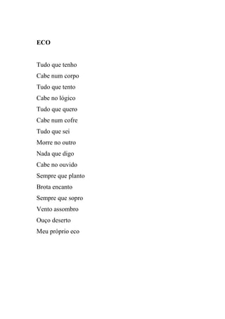 ECO


Tudo que tenho
Cabe num corpo
Tudo que tento
Cabe no lógico
Tudo que quero
Cabe num cofre
Tudo que sei
Morre no outro
Nada que digo
Cabe no ouvido
Sempre que planto
Brota encanto
Sempre que sopro
Vento assombro
Ouço deserto
Meu próprio eco
 
