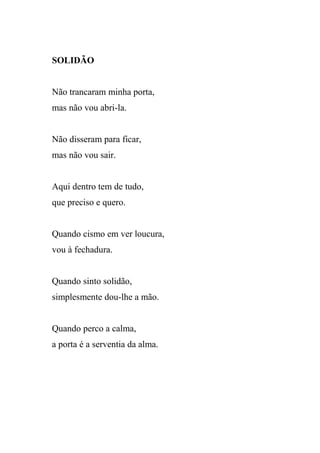 SOLIDÃO


Não trancaram minha porta,
mas não vou abri-la.


Não disseram para ficar,
mas não vou sair.


Aqui dentro tem de tudo,
que preciso e quero.


Quando cismo em ver loucura,
vou à fechadura.


Quando sinto solidão,
simplesmente dou-lhe a mão.


Quando perco a calma,
a porta é a serventia da alma.
 