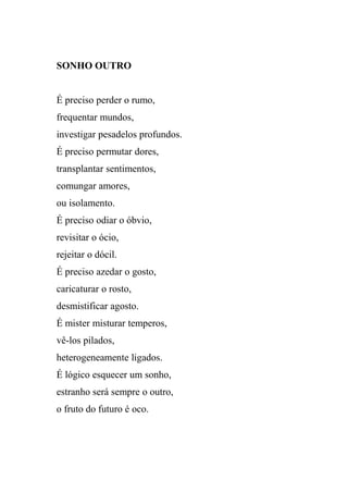 SONHO OUTRO


É preciso perder o rumo,
frequentar mundos,
investigar pesadelos profundos.
É preciso permutar dores,
transplantar sentimentos,
comungar amores,
ou isolamento.
É preciso odiar o óbvio,
revisitar o ócio,
rejeitar o dócil.
É preciso azedar o gosto,
caricaturar o rosto,
desmistificar agosto.
É mister misturar temperos,
vê-los pilados,
heterogeneamente ligados.
É lógico esquecer um sonho,
estranho será sempre o outro,
o fruto do futuro é oco.
 