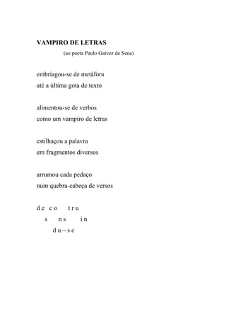 VAMPIRO DE LETRAS
          (ao poeta Paulo Garcez de Sena)


embriagou-se de metáfora
até a última gota de texto


alimentou-se de verbos
como um vampiro de letras


estilhaçou a palavra
em fragmentos diversos


arrumou cada pedaço
num quebra-cabeça de versos


de co        tru
   s    ns         in
       du–se
 