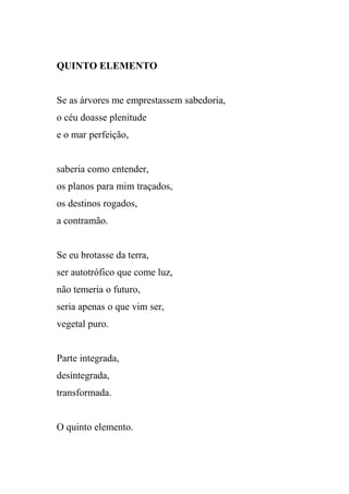QUINTO ELEMENTO


Se as árvores me emprestassem sabedoria,
o céu doasse plenitude
e o mar perfeição,


saberia como entender,
os planos para mim traçados,
os destinos rogados,
a contramão.


Se eu brotasse da terra,
ser autotrófico que come luz,
não temeria o futuro,
seria apenas o que vim ser,
vegetal puro.


Parte integrada,
desintegrada,
transformada.


O quinto elemento.
 