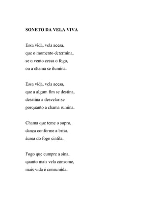 SONETO DA VELA VIVA


Essa vida, vela acesa,
que o momento determina,
se o vento cessa o fogo,
ou a chama se ilumina.


Essa vida, vela acesa,
que a algum fim se destina,
desatina a desvelar-se
porquanto a chama rumina.


Chama que teme o sopro,
dança conforme a brisa,
áurea do fogo cintila.


Fogo que cumpre a sina,
quanto mais vela consome,
mais vida é consumida.
 