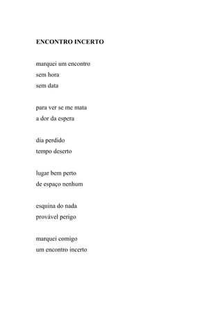 ENCONTRO INCERTO


marquei um encontro
sem hora
sem data


para ver se me mata
a dor da espera


dia perdido
tempo deserto


lugar bem perto
de espaço nenhum


esquina do nada
provável perigo


marquei comigo
um encontro incerto
 