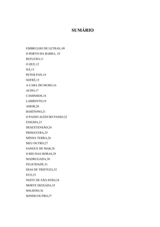 SUMÁRIO


EMBRULHO DE LETRAS, 09
O PORTO DA BARRA, 10
REFLEXO,11
O QUE,12
HÀ,13
PETER PAN,14
SOFRÊ,15
A CARA DO MURO,16
ACHO,17
CAMINHOS,18
LABIRINTO,19
AMOR,20
BARÍTONO,21
O PASSO ALÉM DO PASSO,22
ENIGMA,23
DESEXTENSÃO,24
PRIMAVERA,25
MINHA TERRA,26
MEU OUTRO,27
SANGUE DE MAR,28
O RIO DAS HORAS,29
MADRUGADA,30
FELICIDADE,31
DIAS DE TRISTEZA,32
ECO,33
NOITE DE SÃO JOÃO,34
MORTE DEIXADA,35
SOLIDÃO,36
SONHO OUTRO,37
 