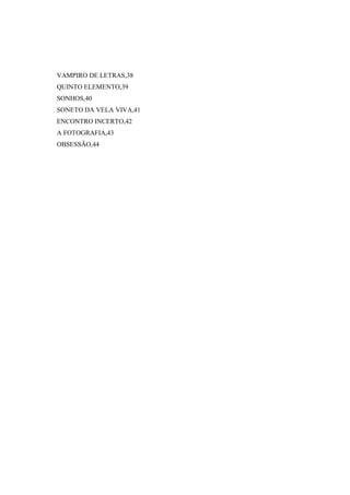 VAMPIRO DE LETRAS,38
QUINTO ELEMENTO,39
SONHOS,40
SONETO DA VELA VIVA,41
ENCONTRO INCERTO,42
A FOTOGRAFIA,43
OBSESSÃO,44
 