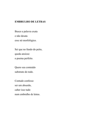 EMBRULHO DE LETRAS


Busco a palavra exata
e não desata
esse nó morfológico.


Sei que no fundo do peito,
queda ansioso
o poema perfeito.


Quero seu conteúdo
substrato do todo.


Contudo confesso
ser um absurdo,
caber isso tudo
num embrulho de letras.
 