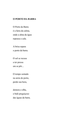O PORTO DA BARRA


O Porto da Barra
é a farra da calma,
onde a alma da água
repousa e cala.


A brisa repara
o porto da barra.


O sol se recusa
a ter pressa
em se pôr...


O tempo sentado
na areia do porto,
perde sua hora,


demora e olha,
o balé preguiçoso
das águas da barra.
 