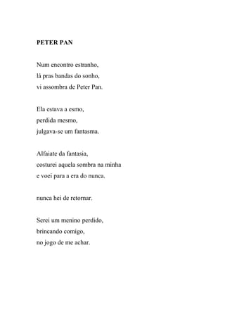 PETER PAN


Num encontro estranho,
lá pras bandas do sonho,
vi assombra de Peter Pan.


Ela estava a esmo,
perdida mesmo,
julgava-se um fantasma.


Alfaiate da fantasia,
costurei aquela sombra na minha
e voei para a era do nunca.


nunca hei de retornar.


Serei um menino perdido,
brincando comigo,
no jogo de me achar.
 