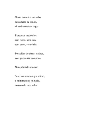 Nesse encontro estranho,
nessa terra de sonho,
vi muita sombra vagar.


Espectros medonhos,
sem rumo, sem rota,
sem porta, sem chão.


Possuidor de duas sombras,
voei para a era do nunca.


Nunca hei de retornar.


Serei um menino que mimo,
a mim menino mimado,
no colo do meu achar.
 