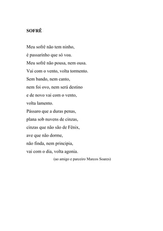 SOFRÊ


Meu sofrê não tem ninho,
é passarinho que só voa.
Meu sofrê não pousa, nem ousa.
Vai com o vento, volta tormento.
Sem bando, nem canto,
nem foi ovo, nem será destino
e de novo vai com o vento,
volta lamento.
Pássaro que a duras penas,
plana sob nuvens de cinzas,
cinzas que não são de Fênix,
ave que não dorme,
não finda, nem principia,
vai com o dia, volta agonia.
                 (ao amigo e parceiro Marcos Soares)
 