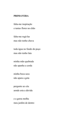 PRIMAVERA


falta-me inspiração
e tantas flores no chão


falta-me regá-las
mas não tenho chuva


toda água no fundo do poço
mas não tenho lata


minha mão quebrada
não apanha a corda


minha boca seca
não apara a gota


pergunto ao céu
aonde esta a dúvida


e a garoa molha
meu jardim de dentro
 