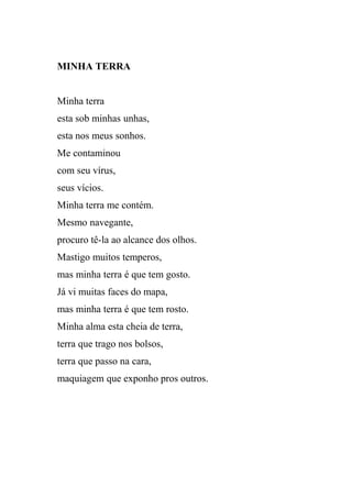 MINHA TERRA


Minha terra
esta sob minhas unhas,
esta nos meus sonhos.
Me contaminou
com seu vírus,
seus vícios.
Minha terra me contém.
Mesmo navegante,
procuro tê-la ao alcance dos olhos.
Mastigo muitos temperos,
mas minha terra é que tem gosto.
Já vi muitas faces do mapa,
mas minha terra é que tem rosto.
Minha alma esta cheia de terra,
terra que trago nos bolsos,
terra que passo na cara,
maquiagem que exponho pros outros.
 