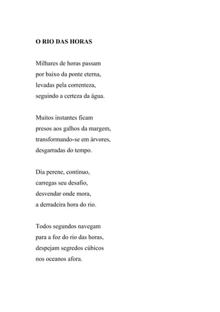O RIO DAS HORAS


Milhares de horas passam
por baixo da ponte eterna,
levadas pela correnteza,
seguindo a certeza da água.


Muitos instantes ficam
presos aos galhos da margem,
transformando-se em árvores,
desgarradas do tempo.


Dia perene, contínuo,
carregas seu desafio,
desvendar onde mora,
a derradeira hora do rio.


Todos segundos navegam
para a foz do rio das horas,
despejam segredos cúbicos
nos oceanos afora.
 