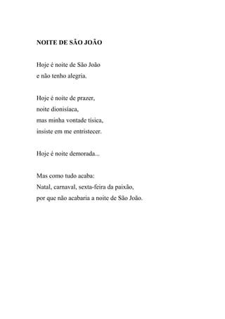 NOITE DE SÃO JOÃO


Hoje é noite de São João
e não tenho alegria.


Hoje é noite de prazer,
noite dionisíaca,
mas minha vontade tísica,
insiste em me entristecer.


Hoje é noite demorada...


Mas como tudo acaba:
Natal, carnaval, sexta-feira da paixão,
por que não acabaria a noite de São João.
 