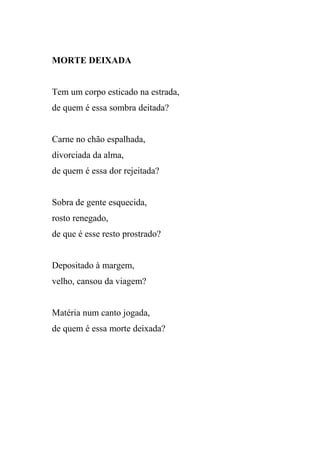 MORTE DEIXADA


Tem um corpo esticado na estrada,
de quem é essa sombra deitada?


Carne no chão espalhada,
divorciada da alma,
de quem é essa dor rejeitada?


Sobra de gente esquecida,
rosto renegado,
de que é esse resto prostrado?


Depositado à margem,
velho, cansou da viagem?


Matéria num canto jogada,
de quem é essa morte deixada?
 