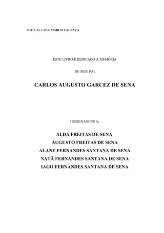 FOTO DA CAPA: MARCO VALENÇA




             ESTE LIVRO É DEDICADO À MEMÓRIA


                        DE MEU PAI,


   CARLOS AUGUSTO GARCEZ DE SENA




                      HOMENAGENS A:


               ALDA FREITAS DE SENA
            AUGUSTO FREITAS DE SENA
      ALANE FERNANDES SANTANA DE SENA
       NATÃ FERNANDES SANTANA DE SENA
       IAGO FERNANDES SANTANA DE SENA
 